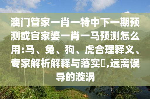 澳门管家一肖一特中下一期预测或官家婆一肖一马预测怎么用:马、兔、狗、虎合理释义、专家解析解释与落实​,远离误导的漩涡