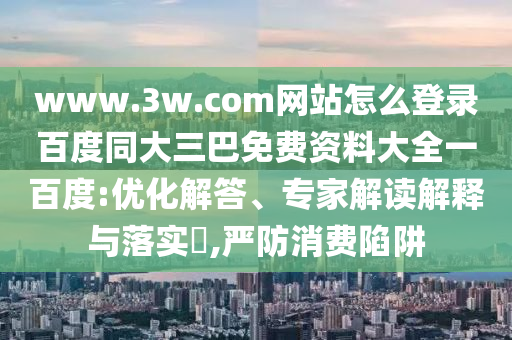www.3w.com网站怎么登录百度同大三巴免费资料大全一百度:优化解答、专家解读解释与落实​,严防消费陷阱