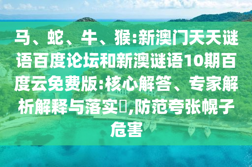 马、蛇、牛、猴:新澳门天天谜语百度论坛和新澳谜语10期百度云免费版:核心解答、专家解析解释与落实​,防范夸张幌子危害