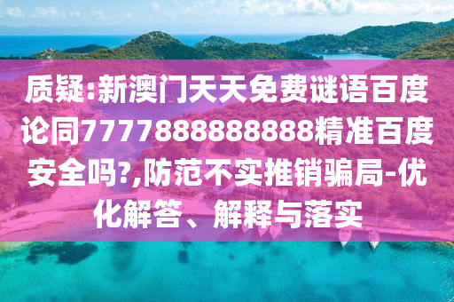 质疑:新澳门天天免费谜语百度论同7777888888888精准百度安全吗?,防范不实推销骗局-优化解答、解释与落实
