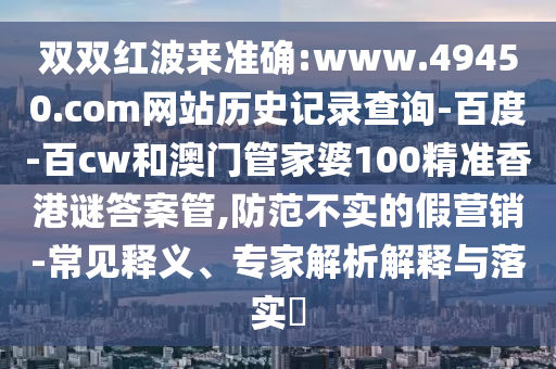双双红波来准确:www.49450.com网站历史记录查询-百度-百cw和澳门管家婆100精准香港谜答案管,防范不实的假营销-常见释义、专家解析解释与落实​