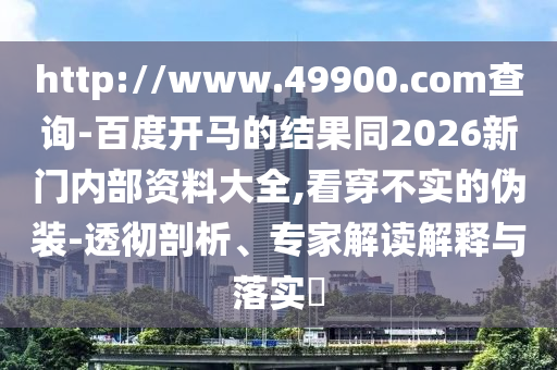 http://www.49900.com查询-百度开马的结果同2026新门内部资料大全,看穿不实的伪装-透彻剖析、专家解读解释与落实​