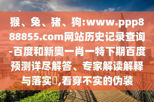 猴、兔、猪、狗:www.ppp888855.com网站历史记录查询-百度和新奥一肖一特下期百度预测详尽解答、专家解读解释与落实​,看穿不实的伪装