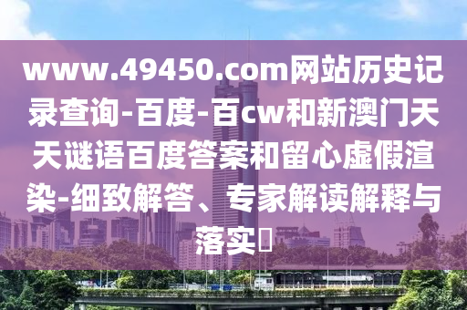 www.49450.com网站历史记录查询-百度-百cw和新澳门天天谜语百度答案和留心虚假渲染-细致解答、专家解读解释与落实