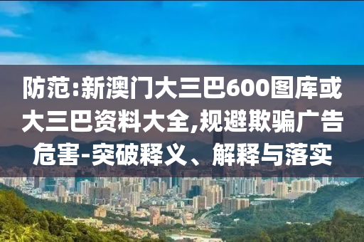 防范:新澳门大三巴600图库或大三巴资料大全,规避欺骗广告危害-突破释义、解释与落实