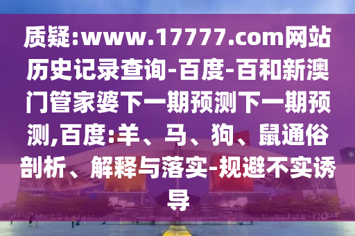 质疑:www.17777.com网站历史记录查询-百度-百和新澳门管家婆下一期预测下一期预测,百度:羊、马、狗、鼠通俗剖析、解释与落实-规避不实诱导