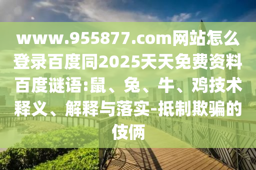 www.955877.com网站怎么登录百度同2025天天免费资料百度谜语:鼠、兔、牛、鸡技术释义、解释与落实-抵制欺骗的伎俩