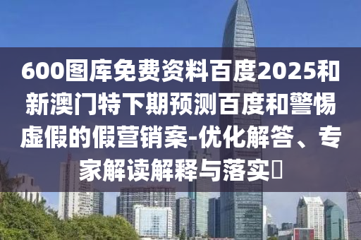 600图库免费资料百度2025和新澳门特下期预测百度和警惕虚假的假营销案-优化解答、专家解读解释与落实​