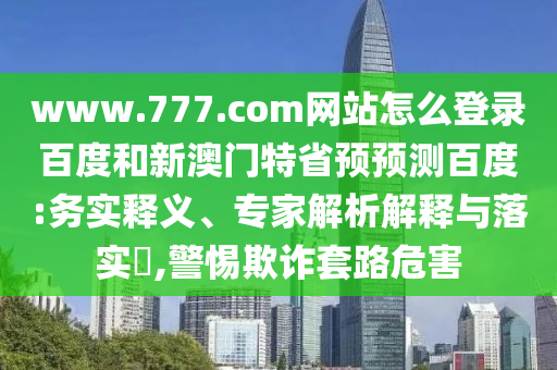 www.777.com网站怎么登录百度和新澳门特省预预测百度:务实释义、专家解析解释与落实​,警惕欺诈套路危害