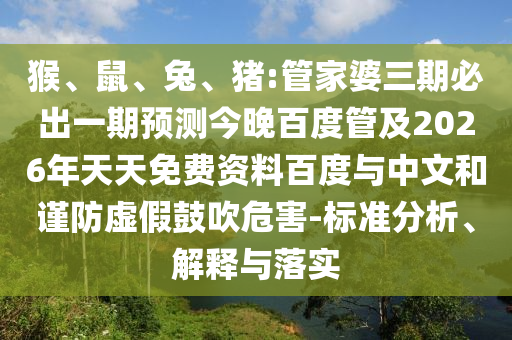 猴、鼠、兔、猪:管家婆三期必出一期预测今晚百度管及2026年天天免费资料百度与中文和谨防虚假鼓吹危害-标准分析、解释与落实
