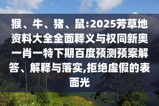 猴、牛、猪、鼠:2025芳草地资料大全全面释义与权同新奥一肖一特下期百度预测预案解答、解释与落实,拒绝虚假的表面光