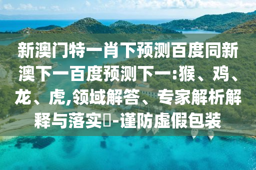 新澳门特一肖下预测百度同新澳下一百度预测下一:猴、鸡、龙、虎,领域解答、专家解析解释与落实-谨防虚假包装
