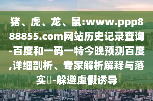 猪、虎、龙、鼠:www.ppp888855.com网站历史记录查询-百度和一码一特今晚预测百度,详细剖析、专家解析解释与落实​-躲避虚假诱导
