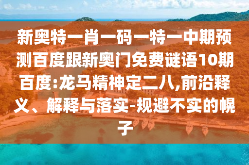 新奥特一肖一码一特一中期预测百度跟新奥门免费谜语10期百度:龙马精神定二八,前沿释义、解释与落实-规避不实的幌子