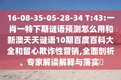 16-08-35-05-28-34 T:43:一肖一特下期谜语预测怎么用和新澳天天谜语10期百度百科大全和留心欺诈性营销,全面剖析、专家解读解释与落实​