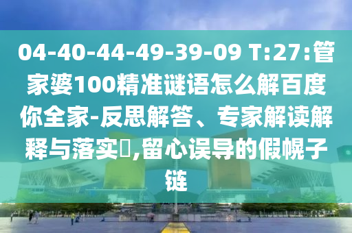 04-40-44-49-39-09 T:27:管家婆100精准谜语怎么解百度你全家-反思解答、专家解读解释与落实​,留心误导的假幌子链