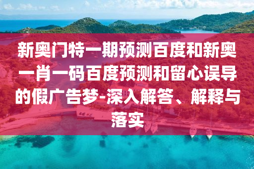 新奥门特一期预测百度和新奥一肖一码百度预测和留心误导的假广告梦-深入解答、解释与落实