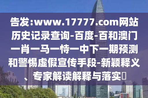告发:www.17777.com网站历史记录查询-百度-百和澳门一肖一马一恃一中下一期预测和警惕虚假宣传手段-新颖释义、专家解读解释与落实​