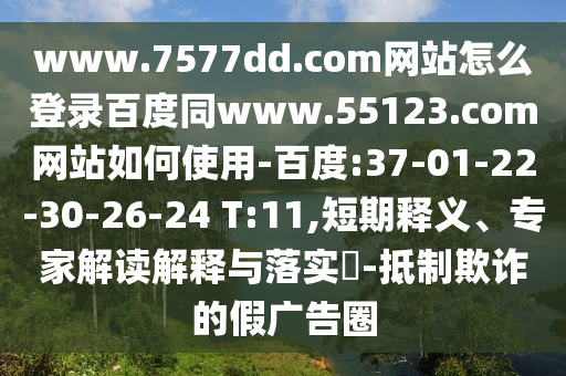www.7577dd.com网站怎么登录百度同www.55123.com网站如何使用-百度:37-01-22-30-26-24 T:11,短期释义、专家解读解释与落实​-抵制欺诈的假广告圈