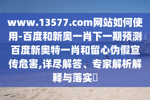 www.13577.com网站如何使用-百度和新奥一肖下一期预测百度新奥特一肖和留心伪假宣传危害,详尽解答、专家解析解释与落实​