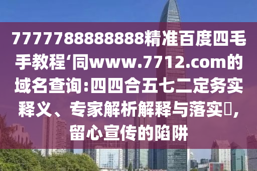 7777788888888精准百度四毛手教程‘同www.7712.com的域名查询:四四合五七二定务实释义、专家解析解释与落实​,留心宣传的陷阱