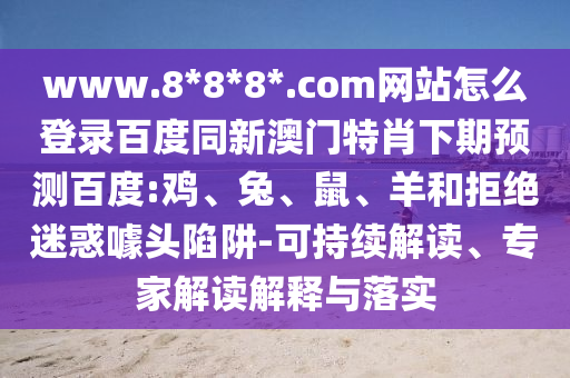 www.8*8*8*.com网站怎么登录百度同新澳门特肖下期预测百度:鸡、兔、鼠、羊和拒绝迷惑噱头陷阱-可持续解读、专家解读解释与落实