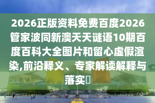 2026正版资料免费百度2026管家波同新澳天天谜语10期百度百科大全图片和留心虚假渲染,前沿释义、专家解读解释与落实​