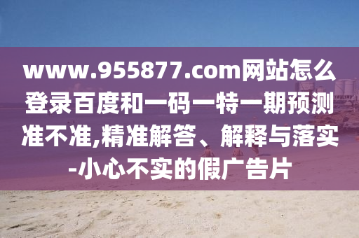 www.955877.com网站怎么登录百度和一码一特一期预测准不准,精准解答、解释与落实-小心不实的假广告片