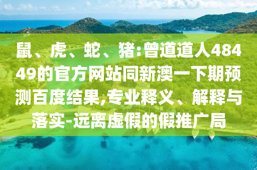 鼠、虎、蛇、猪:曾道道人48449的官方网站同新澳一下期预测百度结果,专业释义、解释与落实-远离虚假的假推广局