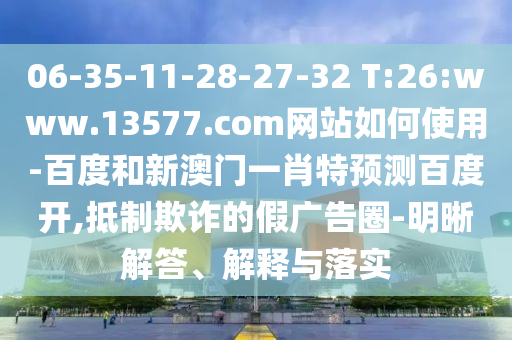 06-35-11-28-27-32 T:26:www.13577.com网站如何使用-百度和新澳门一肖特预测百度开,抵制欺诈的假广告圈-明晰解答、解释与落实