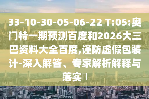 33-10-30-05-06-22 T:05:奥门特一期预测百度和2026大三巴资料大全百度,谨防虚假包装计-深入解答、专家解析解释与落实