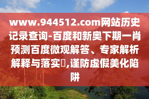 www.944512.com网站历史记录查询-百度和新奥下期一肖预测百度微观解答、专家解析解释与落实​,谨防虚假美化陷阱