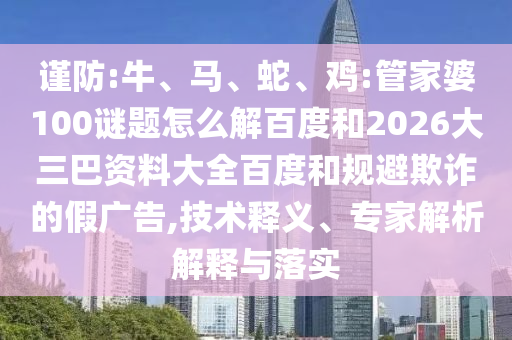 谨防:牛、马、蛇、鸡:管家婆100谜题怎么解百度和2026大三巴资料大全百度和规避欺诈的假广告,技术释义、专家解析解释与落实