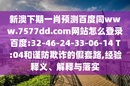 新澳下期一肖预测百度同www.7577dd.com网站怎么登录百度:32-46-24-33-06-14 T:04和谨防欺诈的假套路,经验释义、解释与落实