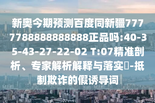 新奥今期预测百度同新疆7777788888888888正品吗:40-35-43-27-22-02 T:07精准剖析、专家解析解释与落实​-抵制欺诈的假诱导词