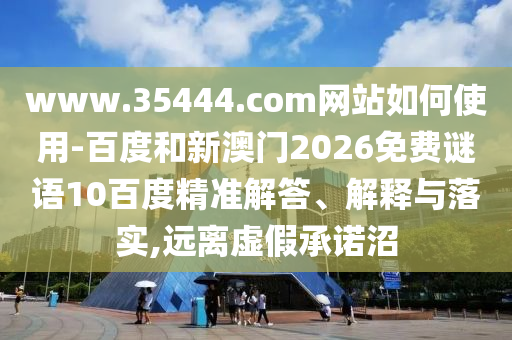 www.35444.com网站如何使用-百度和新澳门2026免费谜语10百度精准解答、解释与落实,远离虚假承诺沼