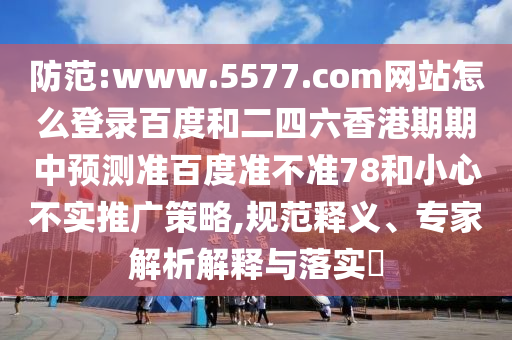 防范:www.5577.com网站怎么登录百度和二四六香港期期中预测准百度准不准78和小心不实推广策略,规范释义、专家解析解释与落实​