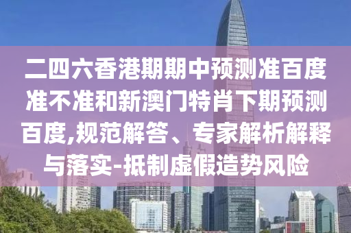 二四六香港期期中预测准百度准不准和新澳门特肖下期预测百度,规范解答、专家解析解释与落实-抵制虚假造势风险