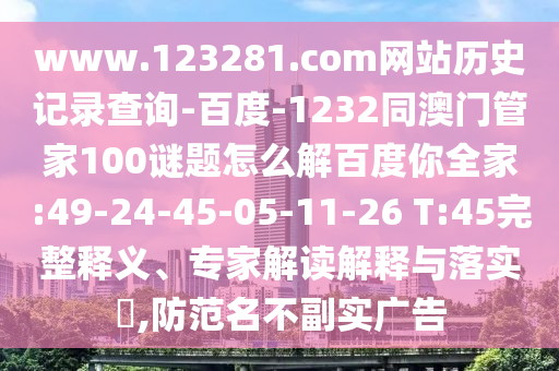 www.123281.com网站历史记录查询-百度-1232同澳门管家100谜题怎么解百度你全家:49-24-45-05-11-26 T:45完整释义、专家解读解释与落实,防范名不副实广告