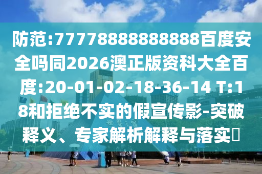 防范:77778888888888百度安全吗同2026澳正版资科大全百度:20-01-02-18-36-14 T:18和拒绝不实的假宣传影-突破释义、专家解析解释与落实​