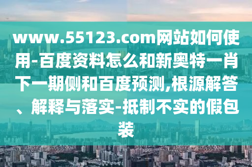 www.55123.com网站如何使用-百度资料怎么和新奥特一肖下一期侧和百度预测,根源解答、解释与落实-抵制不实的假包装