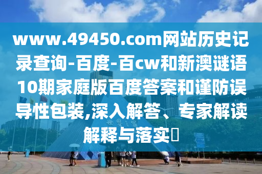 www.49450.com网站历史记录查询-百度-百cw和新澳谜语10期家庭版百度答案和谨防误导性包装,深入解答、专家解读解释与落实​