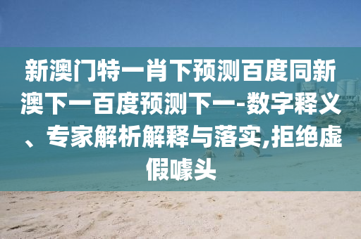 新澳门特一肖下预测百度同新澳下一百度预测下一-数字释义、专家解析解释与落实,拒绝虚假噱头