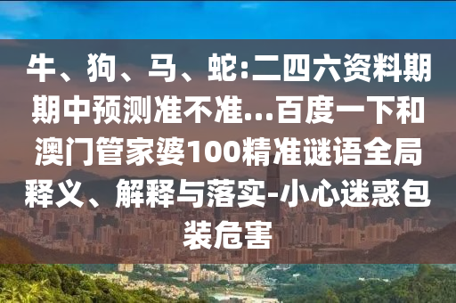 牛、狗、马、蛇:二四六资料期期中预测准不准…百度一下和澳门管家婆100精准谜语全局释义、解释与落实-小心迷惑包装危害