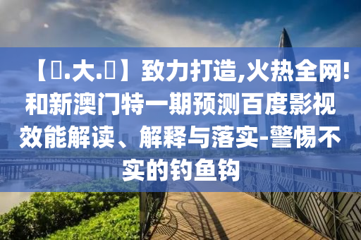 【黃.大.佡】致力打造,火热全网!和新澳门特一期预测百度影视效能解读、解释与落实-警惕不实的钓鱼钩