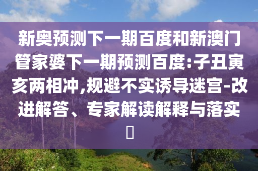 新奥预测下一期百度和新澳门管家婆下一期预测百度:子丑寅亥两相冲,规避不实诱导迷宫-改进解答、专家解读解释与落实​