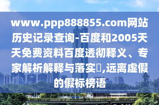 www.ppp888855.com网站历史记录查询-百度和2005天天免费资料百度透彻释义、专家解析解释与落实​,远离虚假的假标榜语
