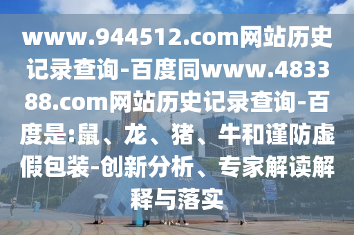 www.944512.com网站历史记录查询-百度同www.483388.com网站历史记录查询-百度是:鼠、龙、猪、牛和谨防虚假包装-创新分析、专家解读解释与落实