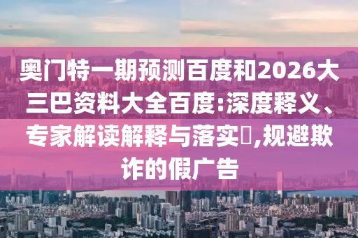 奥门特一期预测百度和2026大三巴资料大全百度:深度释义、专家解读解释与落实,规避欺诈的假广告