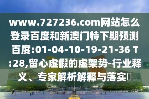 www.727236.com网站怎么登录百度和新澳门特下期预测百度:01-04-10-19-21-36 T:28,留心虚假的虚架势-行业释义、专家解析解释与落实​